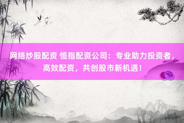 网络炒股配资 恒指配资公司：专业助力投资者，高效配资，共创股市新机遇！