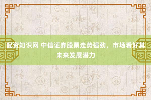 配资知识网 中信证券股票走势强劲，市场看好其未来发展潜力