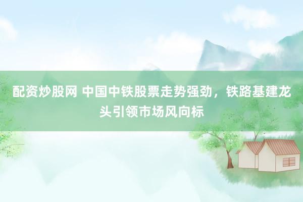 配资炒股网 中国中铁股票走势强劲，铁路基建龙头引领市场风向标