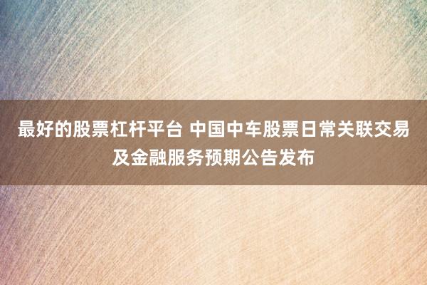 最好的股票杠杆平台 中国中车股票日常关联交易及金融服务预期公告发布