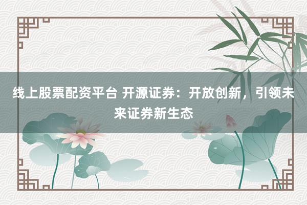 线上股票配资平台 开源证券：开放创新，引领未来证券新生态