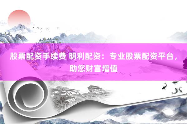 股票配资手续费 明利配资：专业股票配资平台，助您财富增值