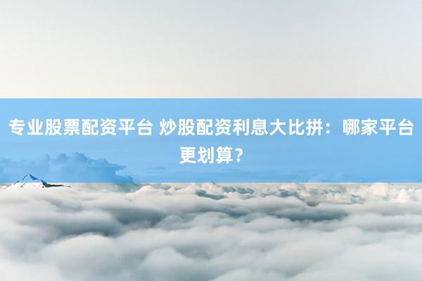 专业股票配资平台 炒股配资利息大比拼：哪家平台更划算？