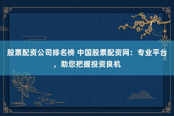 股票配资公司排名榜 中国股票配资网：专业平台，助您把握投资良机
