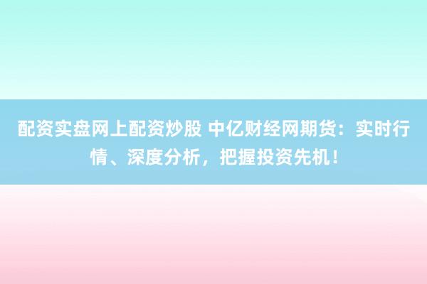 配资实盘网上配资炒股 中亿财经网期货：实时行情、深度分析，把握投资先机！