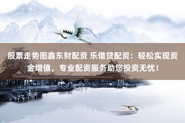 股票走势图鑫东财配资 乐借贷配资：轻松实现资金增值，专业配资服务助您投资无忧！