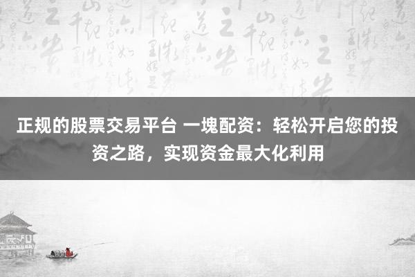 正规的股票交易平台 一塊配资：轻松开启您的投资之路，实现资金最大化利用