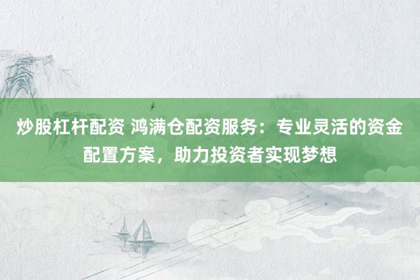 炒股杠杆配资 鸿满仓配资服务：专业灵活的资金配置方案，助力投资者实现梦想