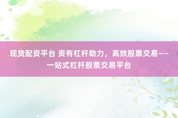 现货配资平台 资有杠杆助力，高效股票交易——一站式杠杆股票交易平台