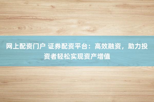 网上配资门户 证券配资平台：高效融资，助力投资者轻松实现资产增值