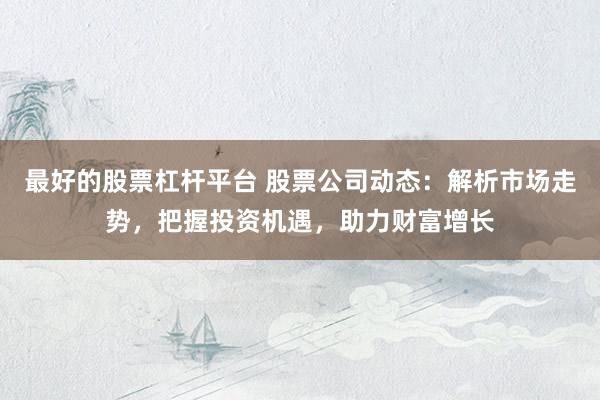 最好的股票杠杆平台 股票公司动态：解析市场走势，把握投资机遇，助力财富增长