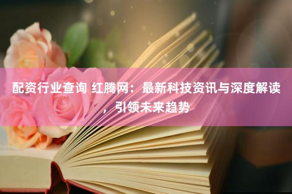 配资行业查询 红腾网：最新科技资讯与深度解读，引领未来趋势