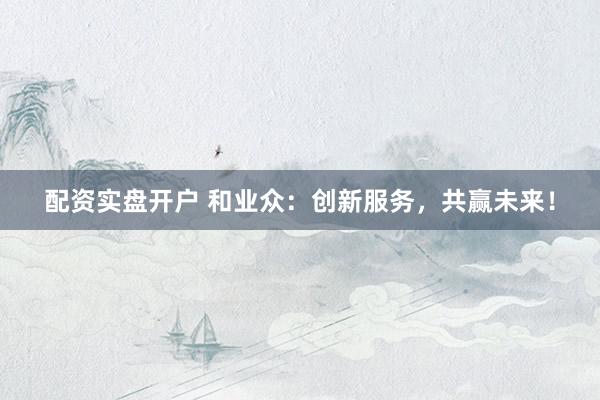 配资实盘开户 和业众：创新服务，共赢未来！