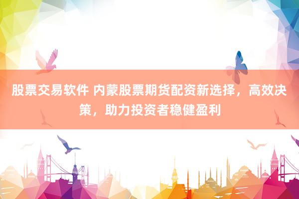 股票交易软件 内蒙股票期货配资新选择，高效决策，助力投资者稳健盈利
