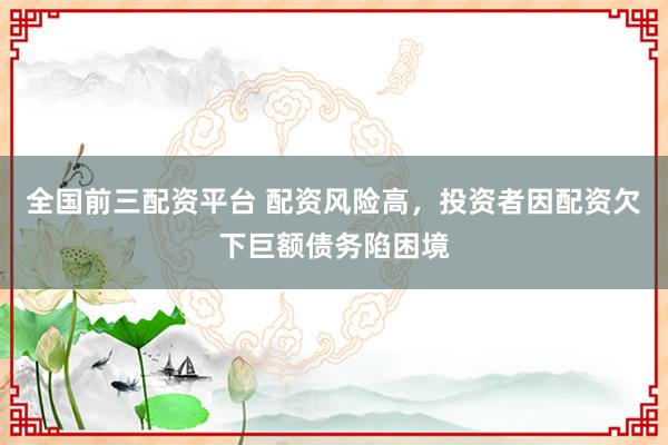 全国前三配资平台 配资风险高，投资者因配资欠下巨额债务陷困境