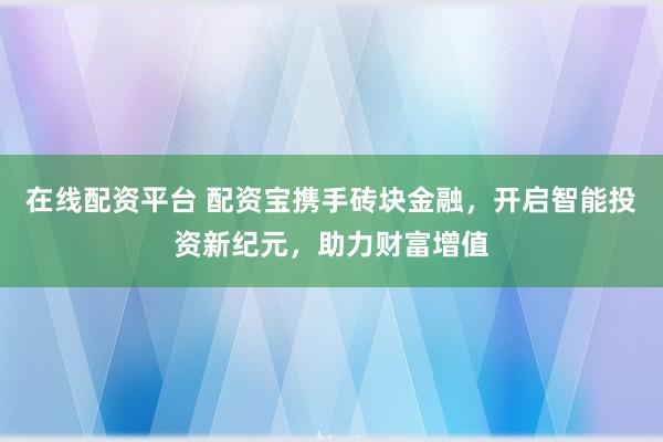 在线配资平台 配资宝携手砖块金融，开启智能投资新纪元，助力财富增值
