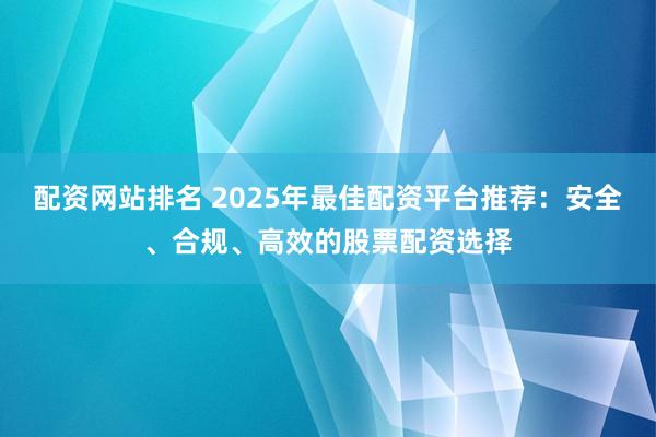 配资网站排名 2025年最佳配资平台推荐：安全、合规、高效的股票配资选择