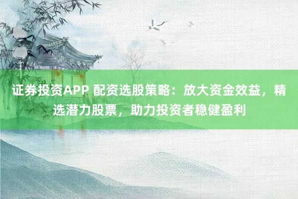 证券投资APP 配资选股策略：放大资金效益，精选潜力股票，助力投资者稳健盈利