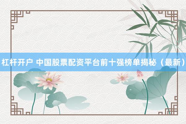 杠杆开户 中国股票配资平台前十强榜单揭秘（最新）
