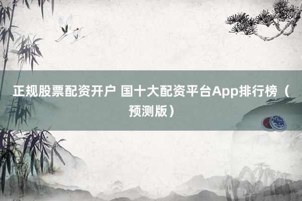 正规股票配资开户 国十大配资平台App排行榜（预测版）