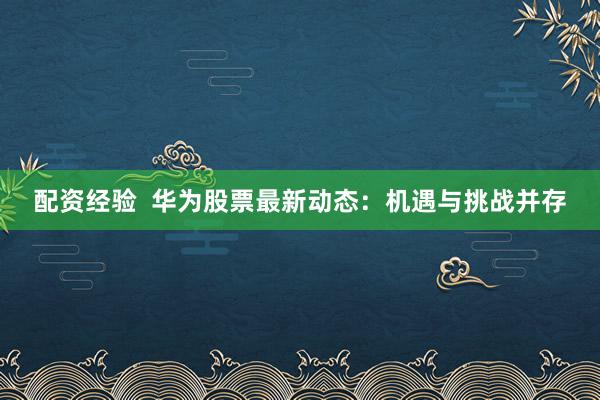 配资经验  华为股票最新动态：机遇与挑战并存
