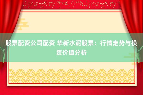 股票配资公司配资 华新水泥股票：行情走势与投资价值分析