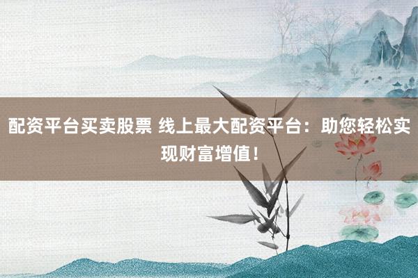 配资平台买卖股票 线上最大配资平台：助您轻松实现财富增值！