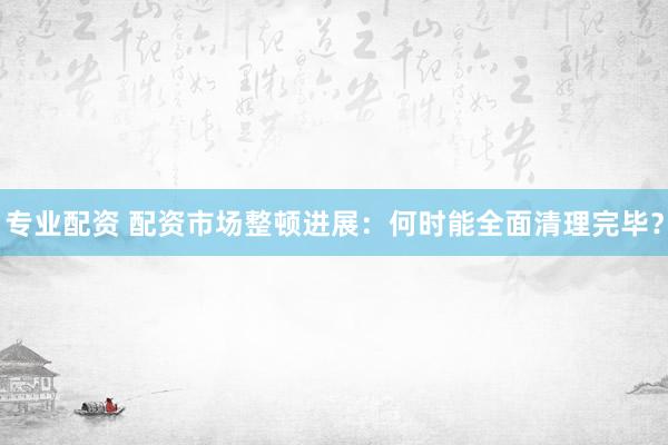 专业配资 配资市场整顿进展：何时能全面清理完毕？