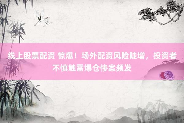 线上股票配资 惊爆！场外配资风险陡增，投资者不慎触雷爆仓惨案频发