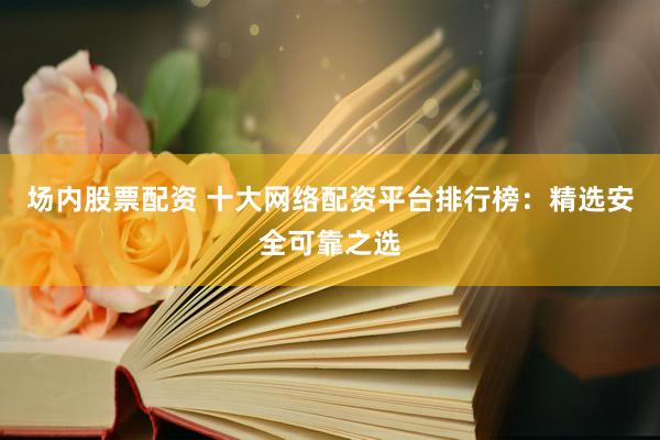 场内股票配资 十大网络配资平台排行榜：精选安全可靠之选