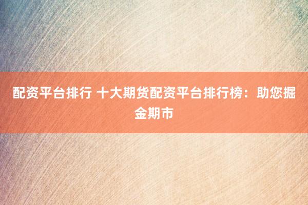 配资平台排行 十大期货配资平台排行榜：助您掘金期市
