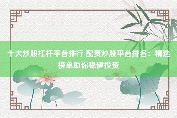 十大炒股杠杆平台排行 配资炒股平台排名：精选榜单助你稳健投资
