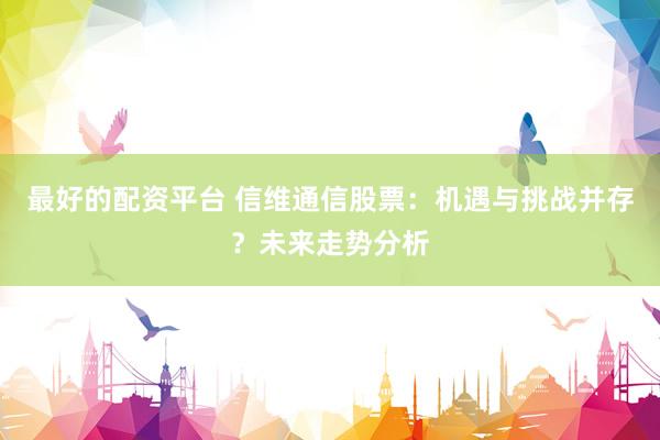 最好的配资平台 信维通信股票：机遇与挑战并存？未来走势分析