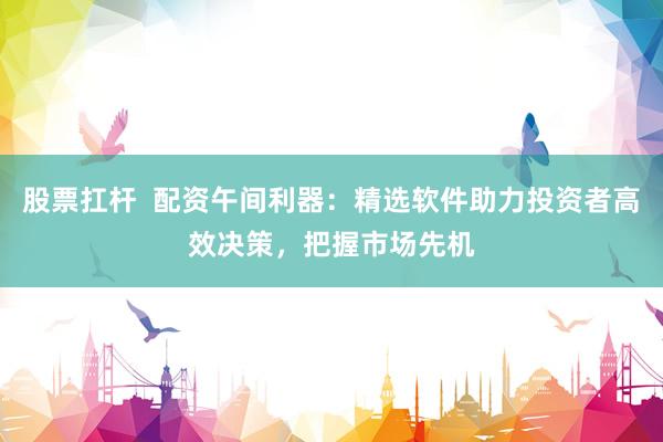 股票扛杆  配资午间利器：精选软件助力投资者高效决策，把握市场先机