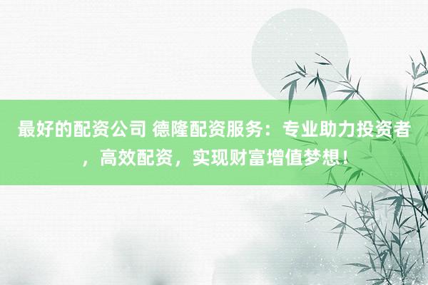 最好的配资公司 德隆配资服务：专业助力投资者，高效配资，实现财富增值梦想！