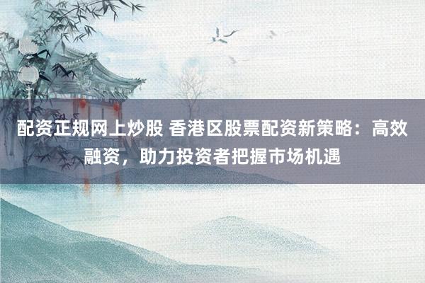 配资正规网上炒股 香港区股票配资新策略：高效融资，助力投资者把握市场机遇