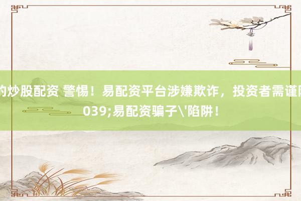 正规的炒股配资 警惕！易配资平台涉嫌欺诈，投资者需谨防'易配资骗子'陷阱！