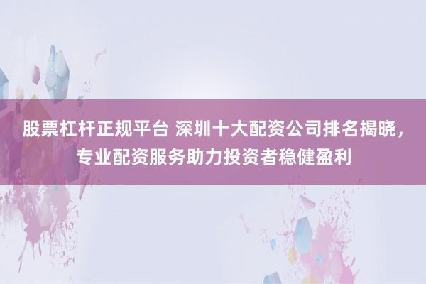 股票杠杆正规平台 深圳十大配资公司排名揭晓，专业配资服务助力投资者稳健盈利