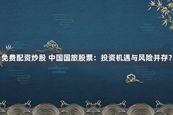 免费配资炒股 中国国旅股票：投资机遇与风险并存？