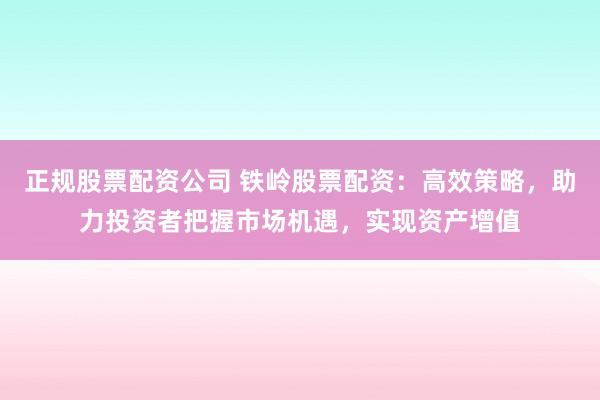 正规股票配资公司 铁岭股票配资：高效策略，助力投资者把握市场机遇，实现资产增值