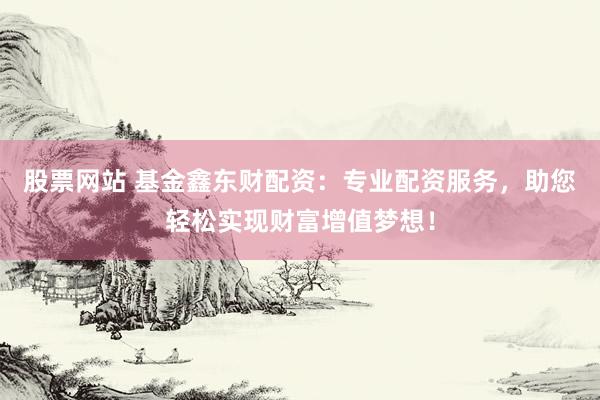 股票网站 基金鑫东财配资：专业配资服务，助您轻松实现财富增值梦想！