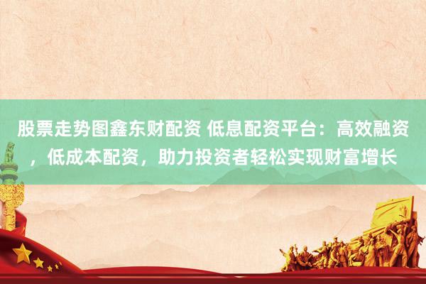 股票走势图鑫东财配资 低息配资平台：高效融资，低成本配资，助力投资者轻松实现财富增长