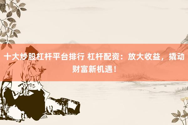 十大炒股杠杆平台排行 杠杆配资：放大收益，撬动财富新机遇！