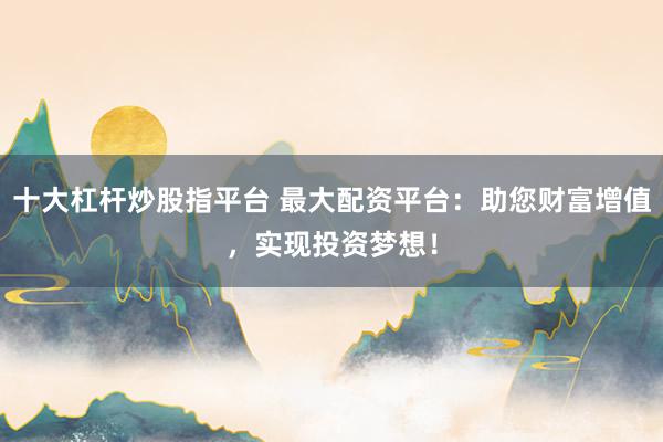 十大杠杆炒股指平台 最大配资平台：助您财富增值，实现投资梦想！