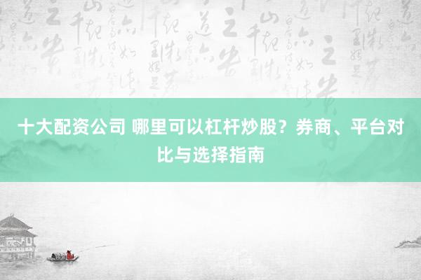 十大配资公司 哪里可以杠杆炒股？券商、平台对比与选择指南