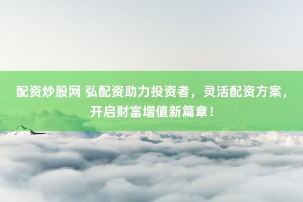 配资炒股网 弘配资助力投资者，灵活配资方案，开启财富增值新篇章！