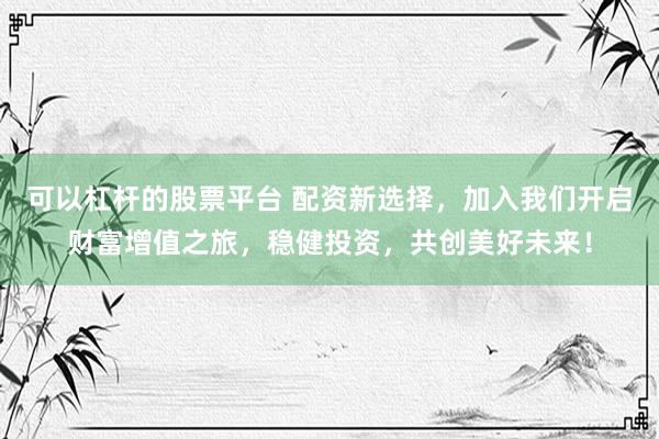 可以杠杆的股票平台 配资新选择，加入我们开启财富增值之旅，稳健投资，共创美好未来！