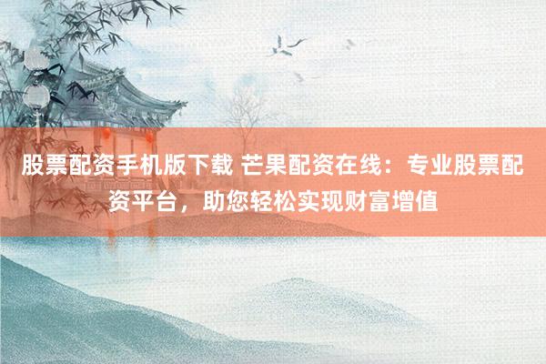 股票配资手机版下载 芒果配资在线：专业股票配资平台，助您轻松实现财富增值