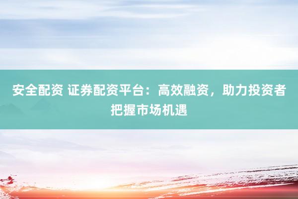 安全配资 证券配资平台：高效融资，助力投资者把握市场机遇