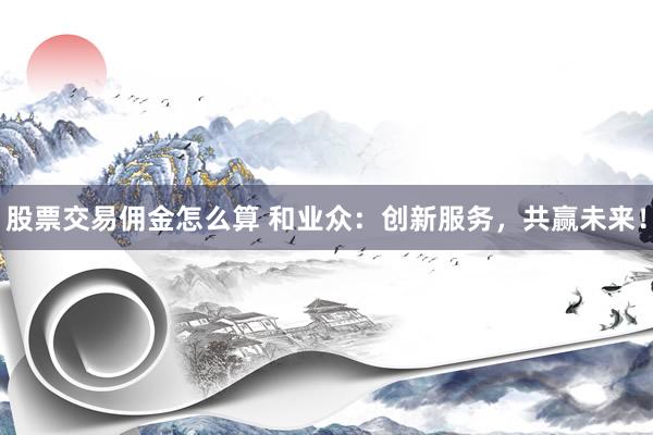 股票交易佣金怎么算 和业众：创新服务，共赢未来！